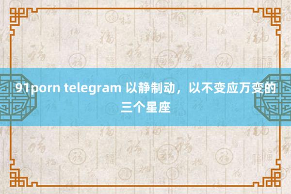 91porn telegram 以静制动，以不变应万变的三个星座