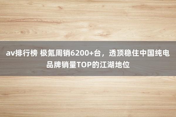 av排行榜 极氪周销6200+台，透顶稳住中国纯电品牌销量TOP的江湖地位