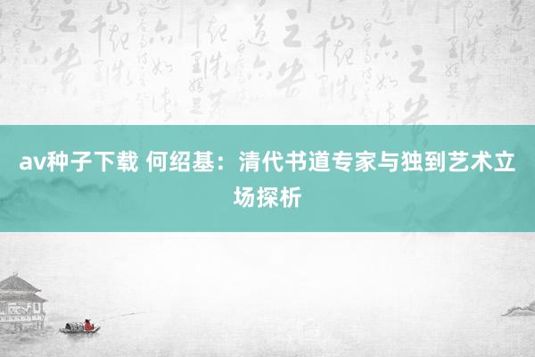 av种子下载 何绍基：清代书道专家与独到艺术立场探析