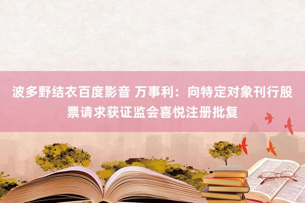 波多野结衣百度影音 万事利：向特定对象刊行股票请求获证监会喜悦注册批复