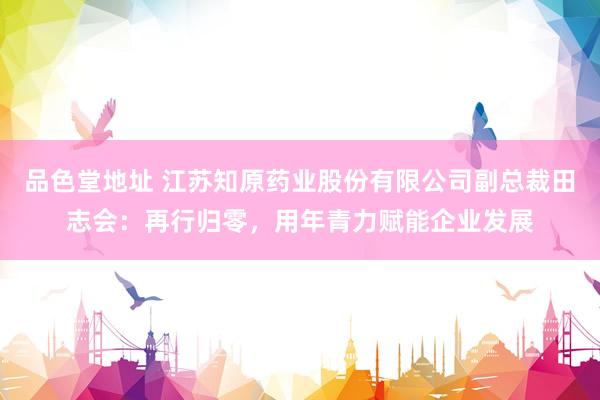 品色堂地址 江苏知原药业股份有限公司副总裁田志会：再行归零，用年青力赋能企业发展