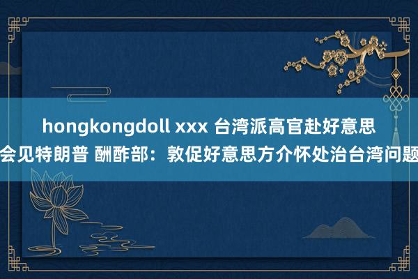hongkongdoll xxx 台湾派高官赴好意思会见特朗普 酬酢部：敦促好意思方介怀处治台湾问题