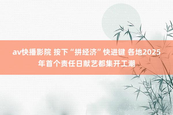 av快播影院 按下“拼经济”快进键 各地2025年首个责任日献艺都集开工潮