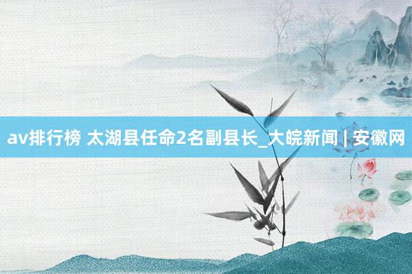 av排行榜 太湖县任命2名副县长_大皖新闻 | 安徽网