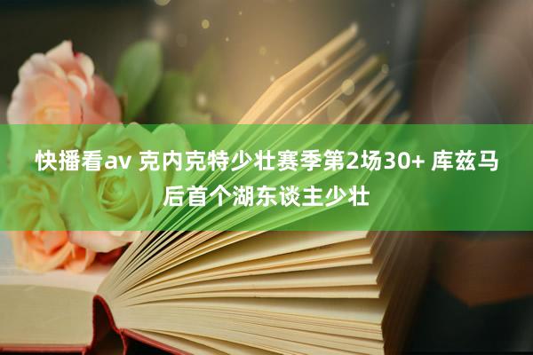 快播看av 克内克特少壮赛季第2场30+ 库兹马后首个湖东谈主少壮