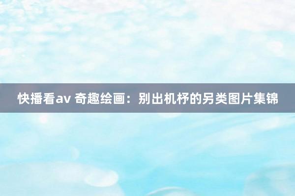 快播看av 奇趣绘画：别出机杼的另类图片集锦