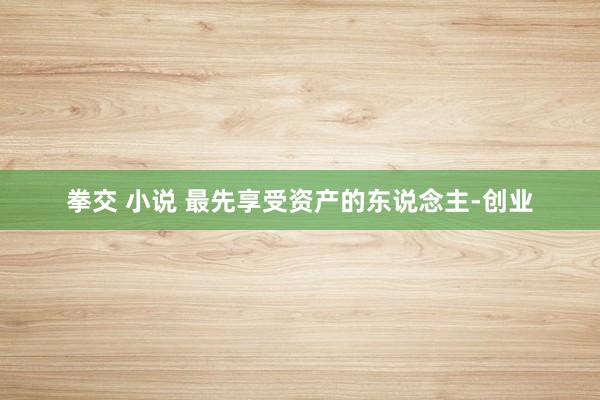 拳交 小说 最先享受资产的东说念主-创业