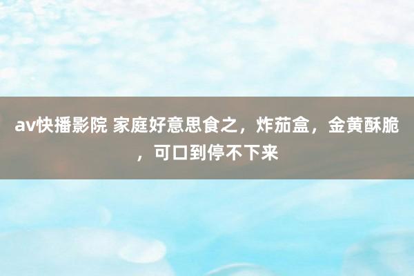 av快播影院 家庭好意思食之，炸茄盒，金黄酥脆，可口到停不下来