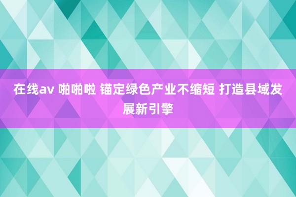 在线av 啪啪啦 锚定绿色产业不缩短 打造县域发展新引擎