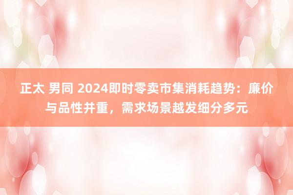 正太 男同 2024即时零卖市集消耗趋势：廉价与品性并重，需求场景越发细分多元