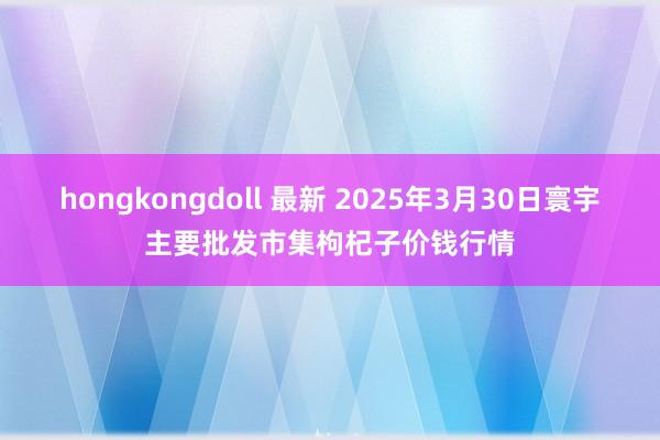 hongkongdoll 最新 2025年3月30日寰宇主要批发市集枸杞子价钱行情