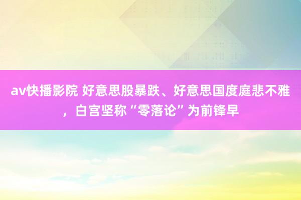 av快播影院 好意思股暴跌、好意思国度庭悲不雅，白宫坚称“零落论”为前锋早
