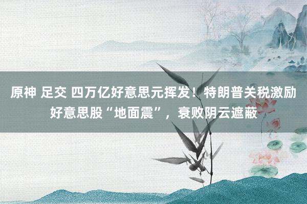 原神 足交 四万亿好意思元挥发！特朗普关税激励好意思股“地面震”，衰败阴云遮蔽