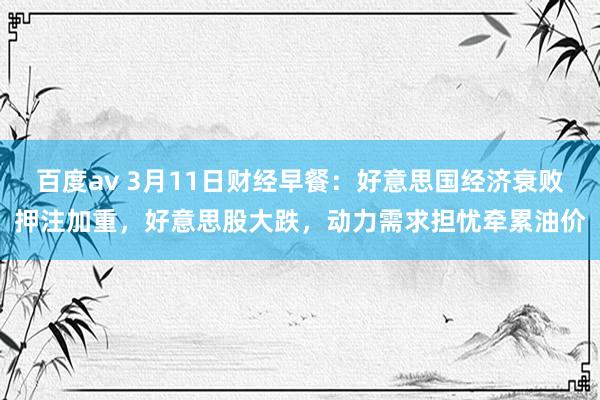 百度av 3月11日财经早餐：好意思国经济衰败押注加重，好意思股大跌，动力需求担忧牵累油价