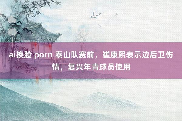 ai换脸 porn 泰山队赛前，崔康熙表示边后卫伤情，复兴年青球员使用