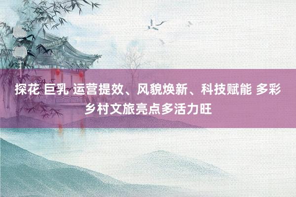 探花 巨乳 运营提效、风貌焕新、科技赋能 多彩乡村文旅亮点多活力旺