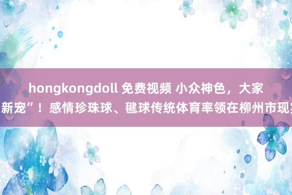 hongkongdoll 免费视频 小众神色，大家“新宠”！感情珍珠球、毽球传统体育率领在柳州市现实