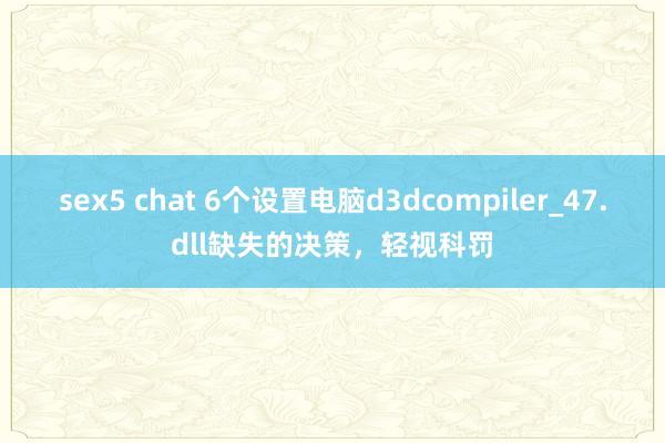 sex5 chat 6个设置电脑d3dcompiler_47.dll缺失的决策，轻视科罚
