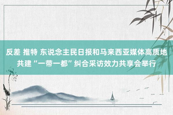 反差 推特 东说念主民日报和马来西亚媒体高质地共建“一带一都”纠合采访效力共享会举行