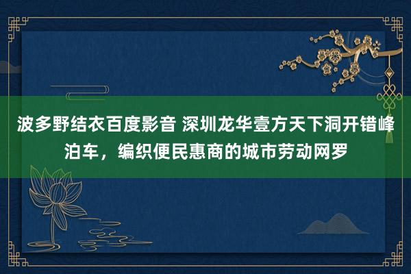 波多野结衣百度影音 深圳龙华壹方天下洞开错峰泊车，编织便民惠商的城市劳动网罗