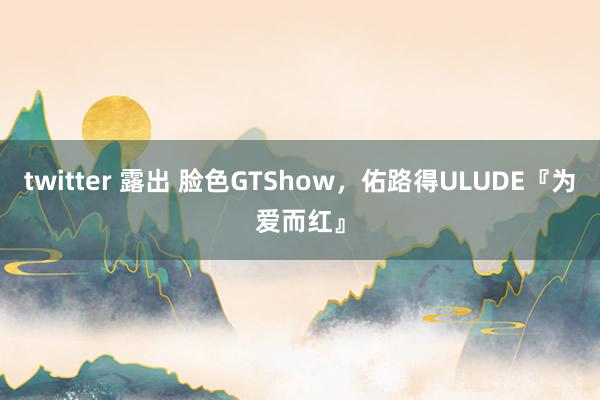 twitter 露出 脸色GTShow，佑路得ULUDE『为爱而红』
