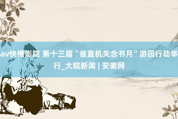 av快播影院 第十三届“省直机关念书月”游园行动举行_大皖新闻 | 安徽网