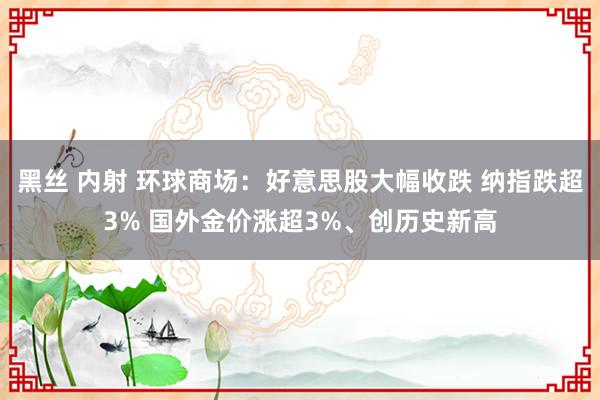 黑丝 内射 环球商场：好意思股大幅收跌 纳指跌超3% 国外金价涨超3%、创历史新高