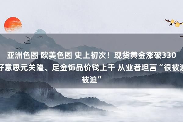 亚洲色图 欧美色图 史上初次！现货黄金涨破3300好意思元关隘、足金饰品价钱上千 从业者坦言“很被迫”