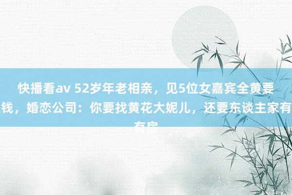 快播看av 52岁年老相亲，见5位女嘉宾全黄要退钱，婚恋公司：你要找黄花大妮儿，还要东谈主家有房