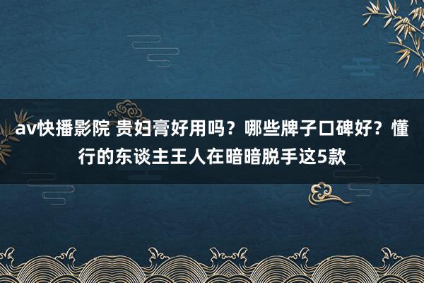 av快播影院 贵妇膏好用吗？哪些牌子口碑好？懂行的东谈主王人在暗暗脱手这5款