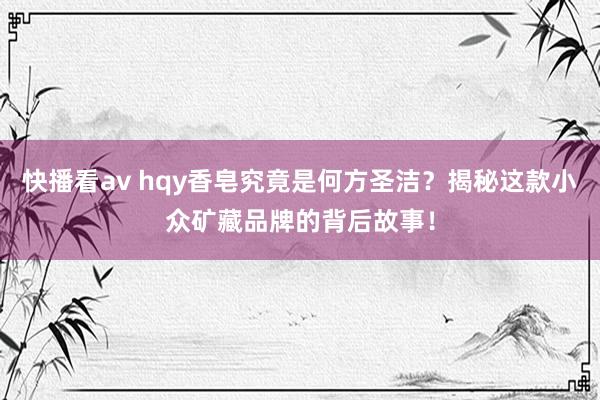 快播看av hqy香皂究竟是何方圣洁？揭秘这款小众矿藏品牌的背后故事！